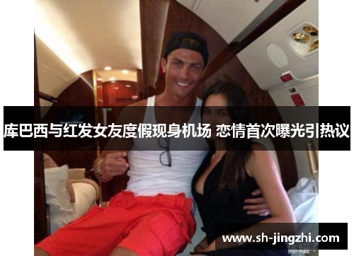 库巴西与红发女友度假现身机场 恋情首次曝光引热议